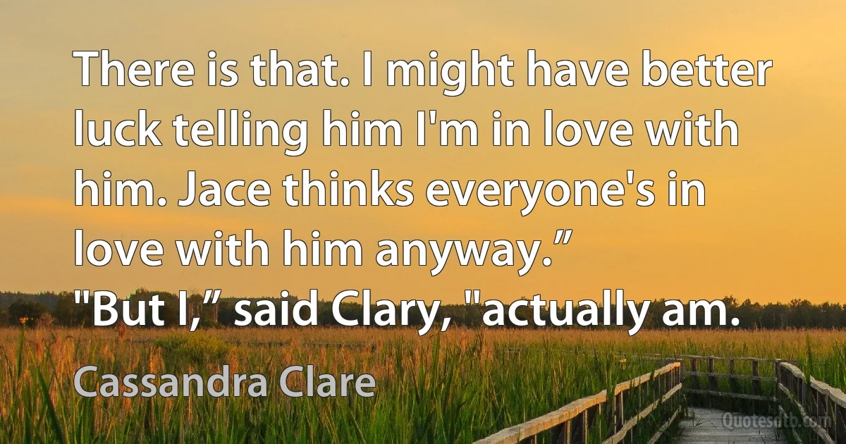 There is that. I might have better luck telling him I'm in love with him. Jace thinks everyone's in love with him anyway.”
"But I,” said Clary, "actually am. (Cassandra Clare)