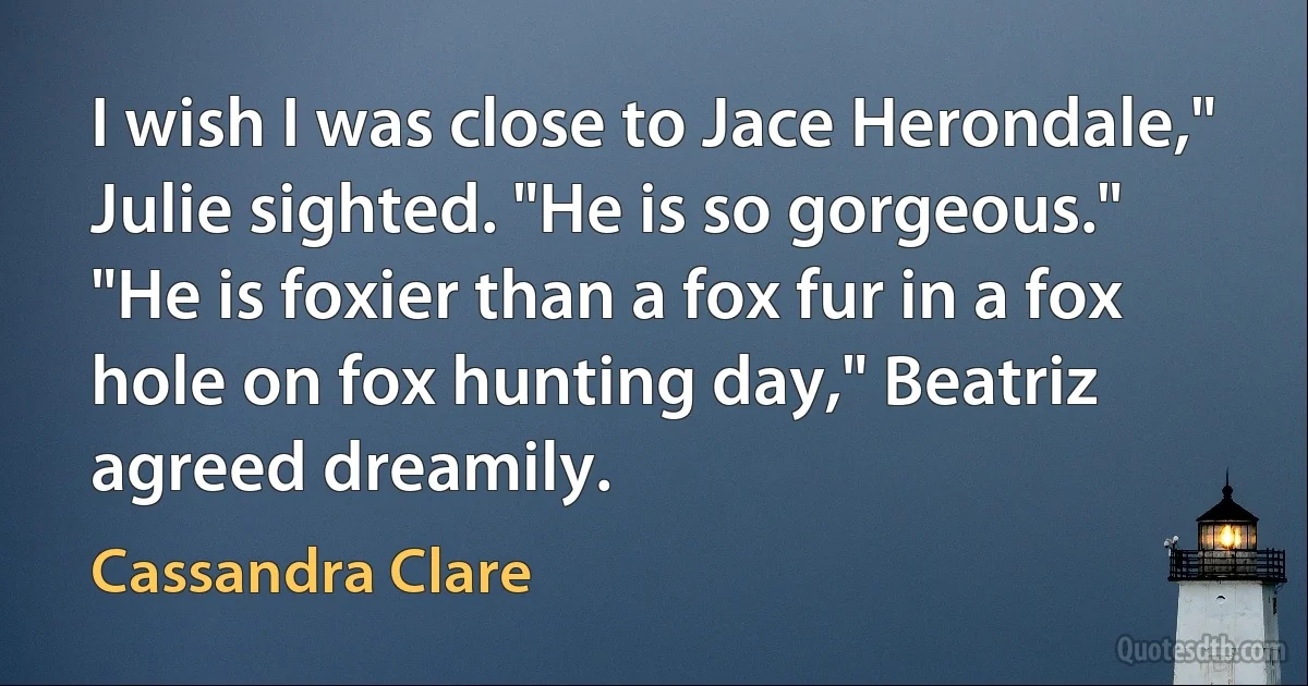 I wish I was close to Jace Herondale," Julie sighted. "He is so gorgeous."
"He is foxier than a fox fur in a fox hole on fox hunting day," Beatriz agreed dreamily. (Cassandra Clare)