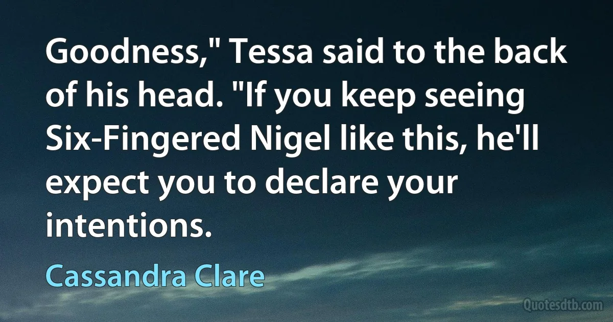 Goodness," Tessa said to the back of his head. "If you keep seeing Six-Fingered Nigel like this, he'll expect you to declare your intentions. (Cassandra Clare)