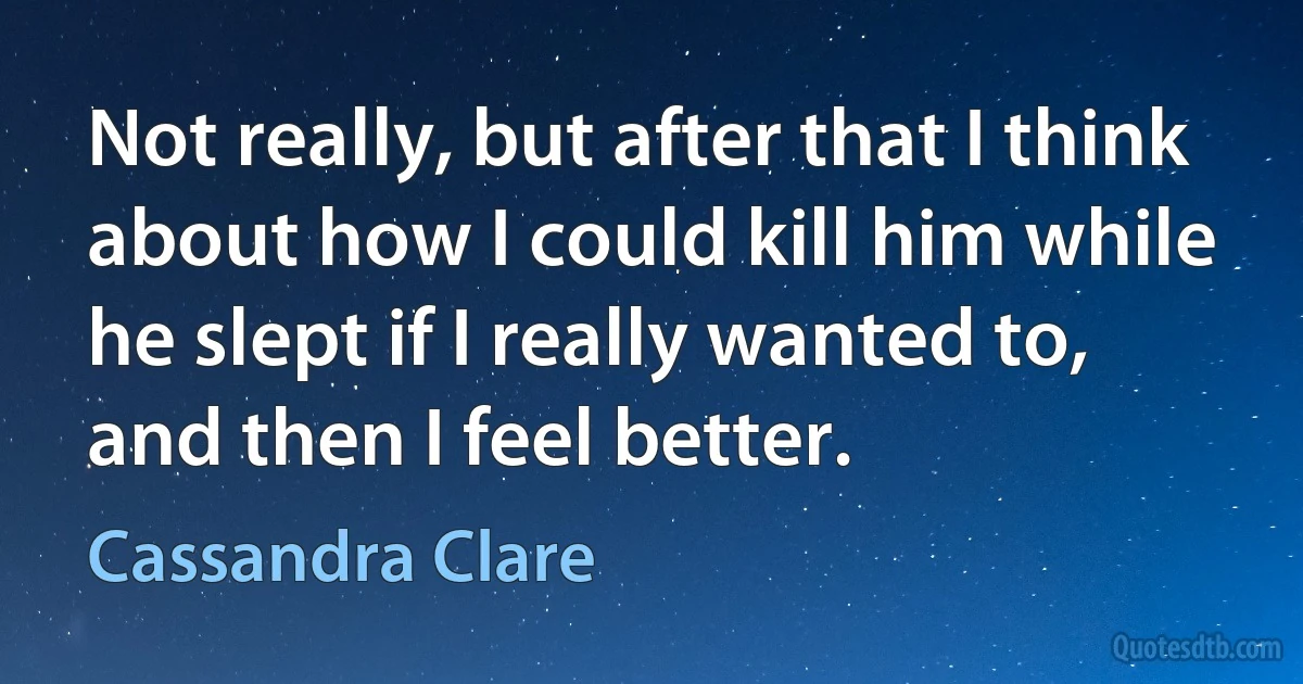 Not really, but after that I think about how I could kill him while he slept if I really wanted to, and then I feel better. (Cassandra Clare)