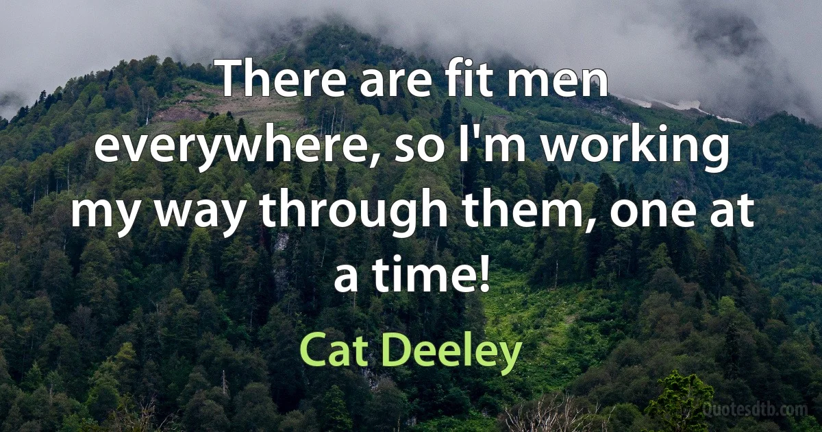 There are fit men everywhere, so I'm working my way through them, one at a time! (Cat Deeley)