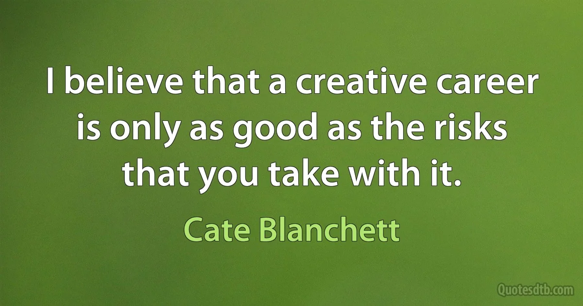 I believe that a creative career is only as good as the risks that you take with it. (Cate Blanchett)