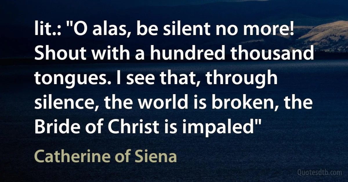 lit.: "O alas, be silent no more! Shout with a hundred thousand tongues. I see that, through silence, the world is broken, the Bride of Christ is impaled" (Catherine of Siena)