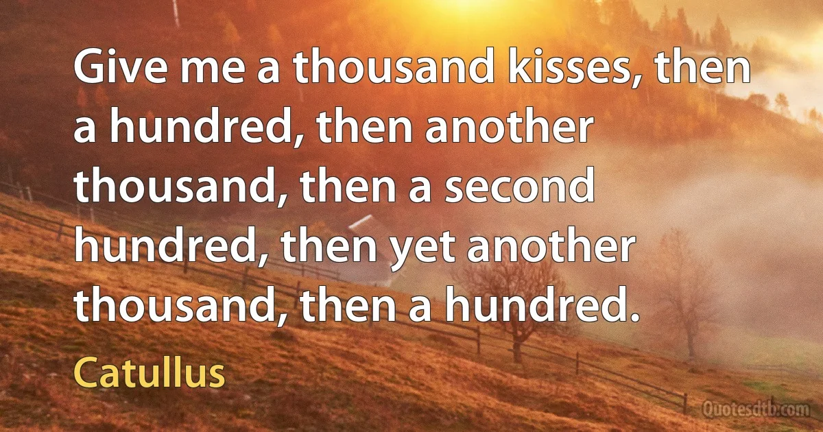 Give me a thousand kisses, then a hundred, then another thousand, then a second hundred, then yet another thousand, then a hundred. (Catullus)