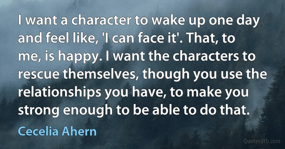 I want a character to wake up one day and feel like, 'I can face it'. That, to me, is happy. I want the characters to rescue themselves, though you use the relationships you have, to make you strong enough to be able to do that. (Cecelia Ahern)