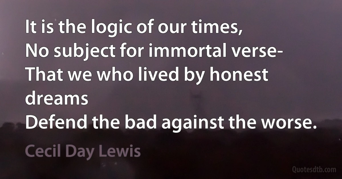 It is the logic of our times,
No subject for immortal verse-
That we who lived by honest dreams
Defend the bad against the worse. (Cecil Day Lewis)