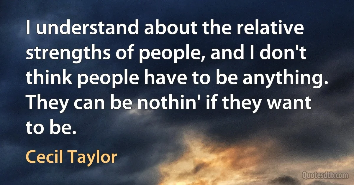 I understand about the relative strengths of people, and I don't think people have to be anything. They can be nothin' if they want to be. (Cecil Taylor)