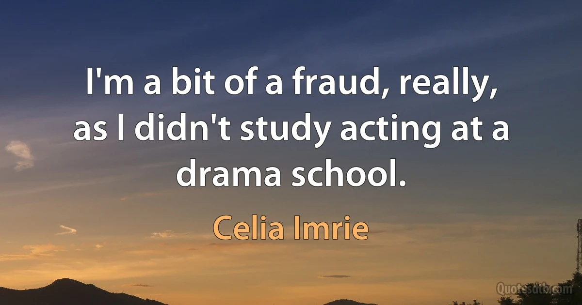 I'm a bit of a fraud, really, as I didn't study acting at a drama school. (Celia Imrie)