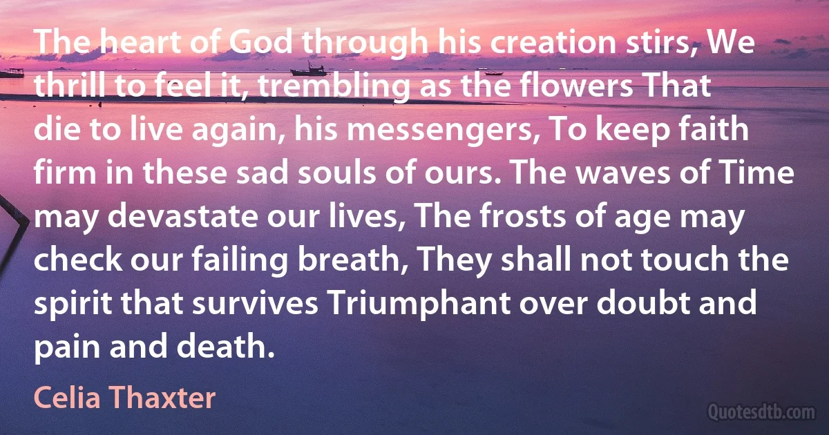 The heart of God through his creation stirs, We thrill to feel it, trembling as the flowers That die to live again, his messengers, To keep faith firm in these sad souls of ours. The waves of Time may devastate our lives, The frosts of age may check our failing breath, They shall not touch the spirit that survives Triumphant over doubt and pain and death. (Celia Thaxter)