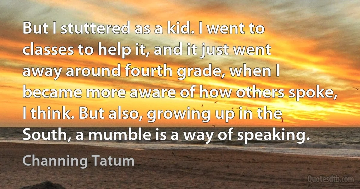 But I stuttered as a kid. I went to classes to help it, and it just went away around fourth grade, when I became more aware of how others spoke, I think. But also, growing up in the South, a mumble is a way of speaking. (Channing Tatum)