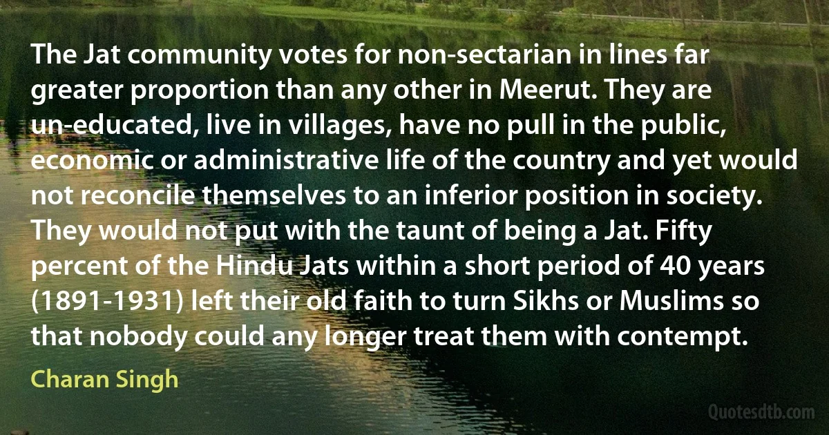 The Jat community votes for non-sectarian in lines far greater proportion than any other in Meerut. They are un-educated, live in villages, have no pull in the public, economic or administrative life of the country and yet would not reconcile themselves to an inferior position in society. They would not put with the taunt of being a Jat. Fifty percent of the Hindu Jats within a short period of 40 years (1891-1931) left their old faith to turn Sikhs or Muslims so that nobody could any longer treat them with contempt. (Charan Singh)