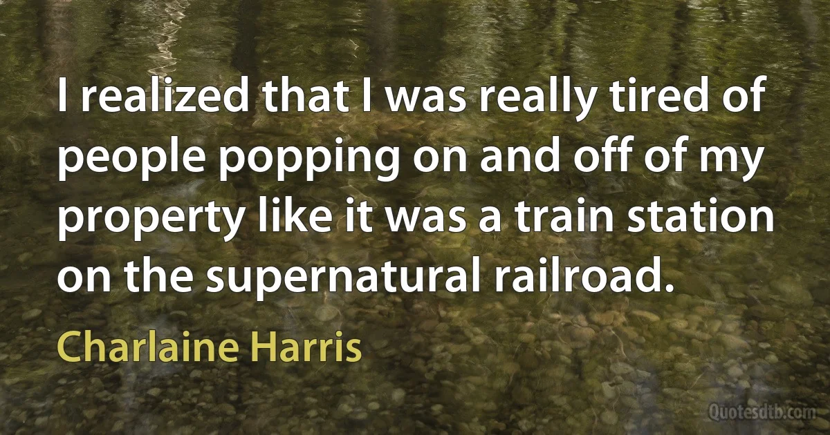 I realized that I was really tired of people popping on and off of my property like it was a train station on the supernatural railroad. (Charlaine Harris)