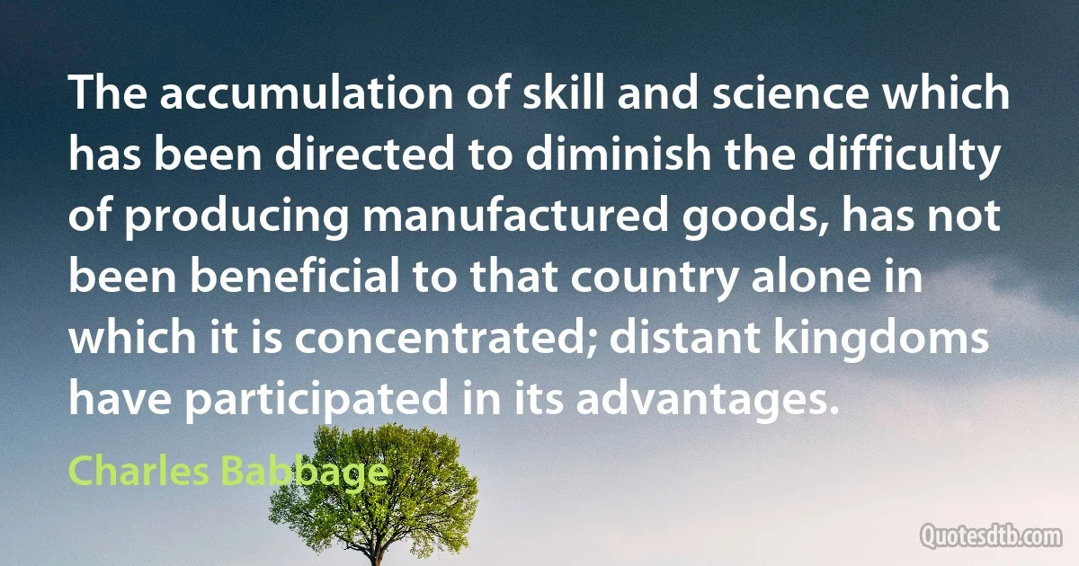 The accumulation of skill and science which has been directed to diminish the difficulty of producing manufactured goods, has not been beneficial to that country alone in which it is concentrated; distant kingdoms have participated in its advantages. (Charles Babbage)