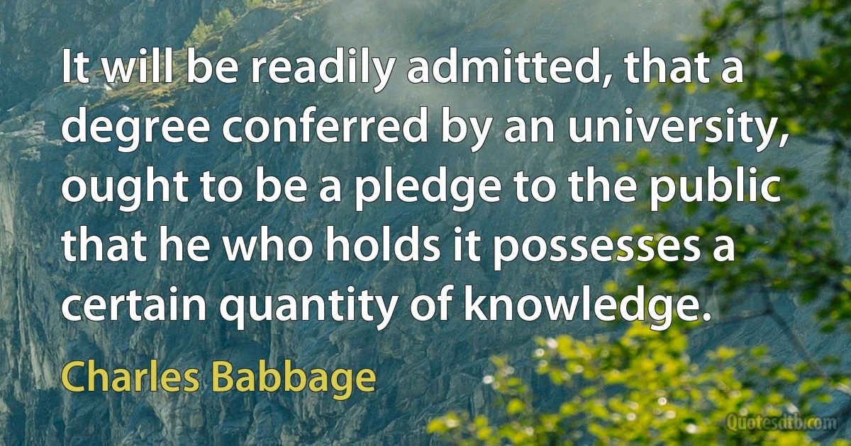 It will be readily admitted, that a degree conferred by an university, ought to be a pledge to the public that he who holds it possesses a certain quantity of knowledge. (Charles Babbage)