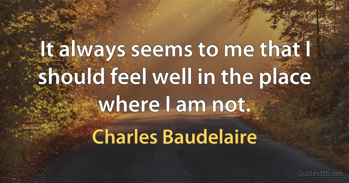 It always seems to me that I should feel well in the place where I am not. (Charles Baudelaire)