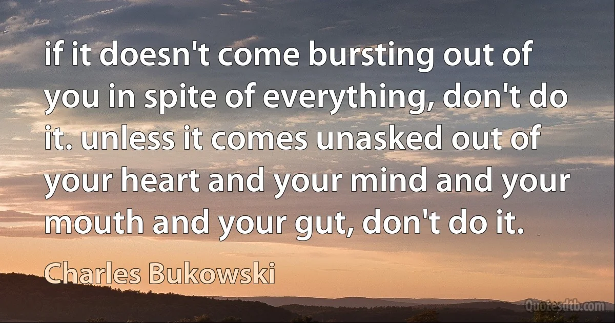 if it doesn't come bursting out of you in spite of everything, don't do it. unless it comes unasked out of your heart and your mind and your mouth and your gut, don't do it. (Charles Bukowski)