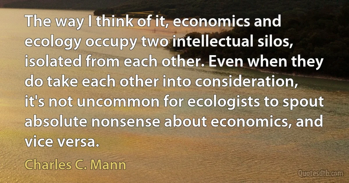 The way I think of it, economics and ecology occupy two intellectual silos, isolated from each other. Even when they do take each other into consideration, it's not uncommon for ecologists to spout absolute nonsense about economics, and vice versa. (Charles C. Mann)