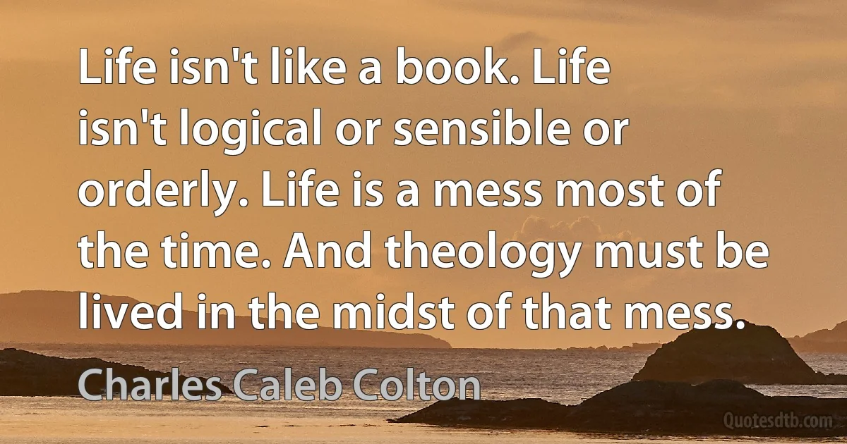 Life isn't like a book. Life isn't logical or sensible or orderly. Life is a mess most of the time. And theology must be lived in the midst of that mess. (Charles Caleb Colton)