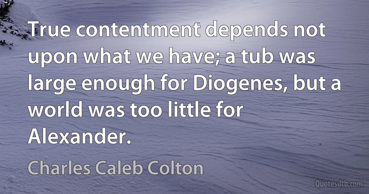 True contentment depends not upon what we have; a tub was large enough for Diogenes, but a world was too little for Alexander. (Charles Caleb Colton)