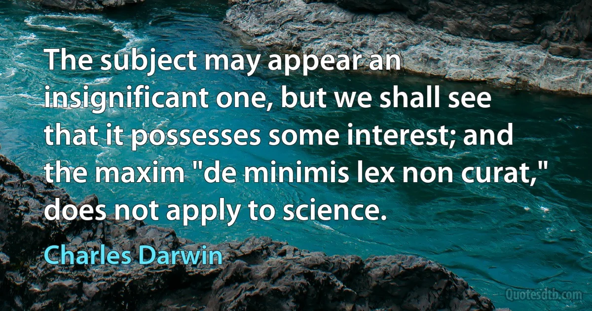 The subject may appear an insignificant one, but we shall see that it possesses some interest; and the maxim "de minimis lex non curat," does not apply to science. (Charles Darwin)