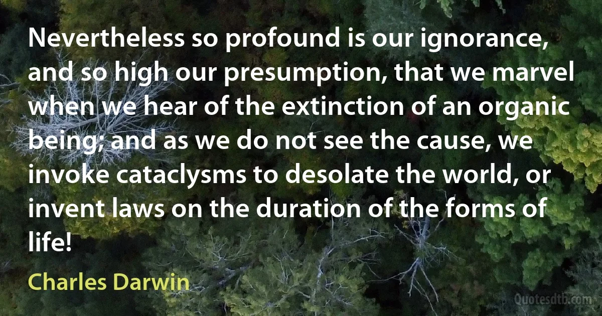 Nevertheless so profound is our ignorance, and so high our presumption, that we marvel when we hear of the extinction of an organic being; and as we do not see the cause, we invoke cataclysms to desolate the world, or invent laws on the duration of the forms of life! (Charles Darwin)