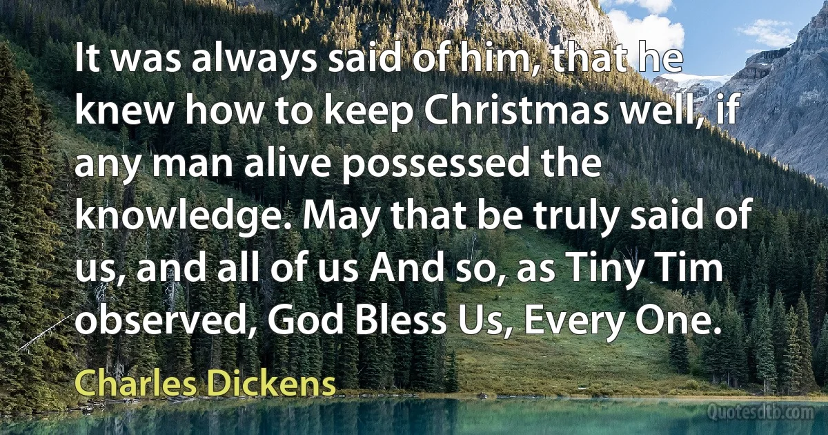 It was always said of him, that he knew how to keep Christmas well, if any man alive possessed the knowledge. May that be truly said of us, and all of us And so, as Tiny Tim observed, God Bless Us, Every One. (Charles Dickens)