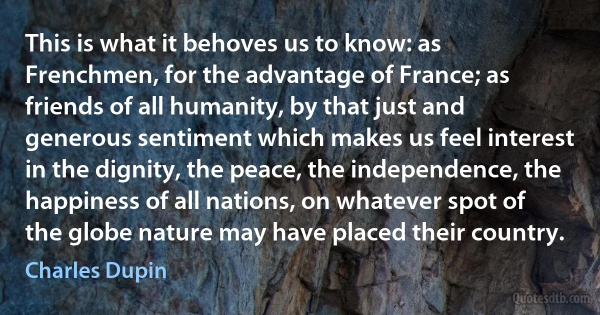 This is what it behoves us to know: as Frenchmen, for the advantage of France; as friends of all humanity, by that just and generous sentiment which makes us feel interest in the dignity, the peace, the independence, the happiness of all nations, on whatever spot of the globe nature may have placed their country. (Charles Dupin)