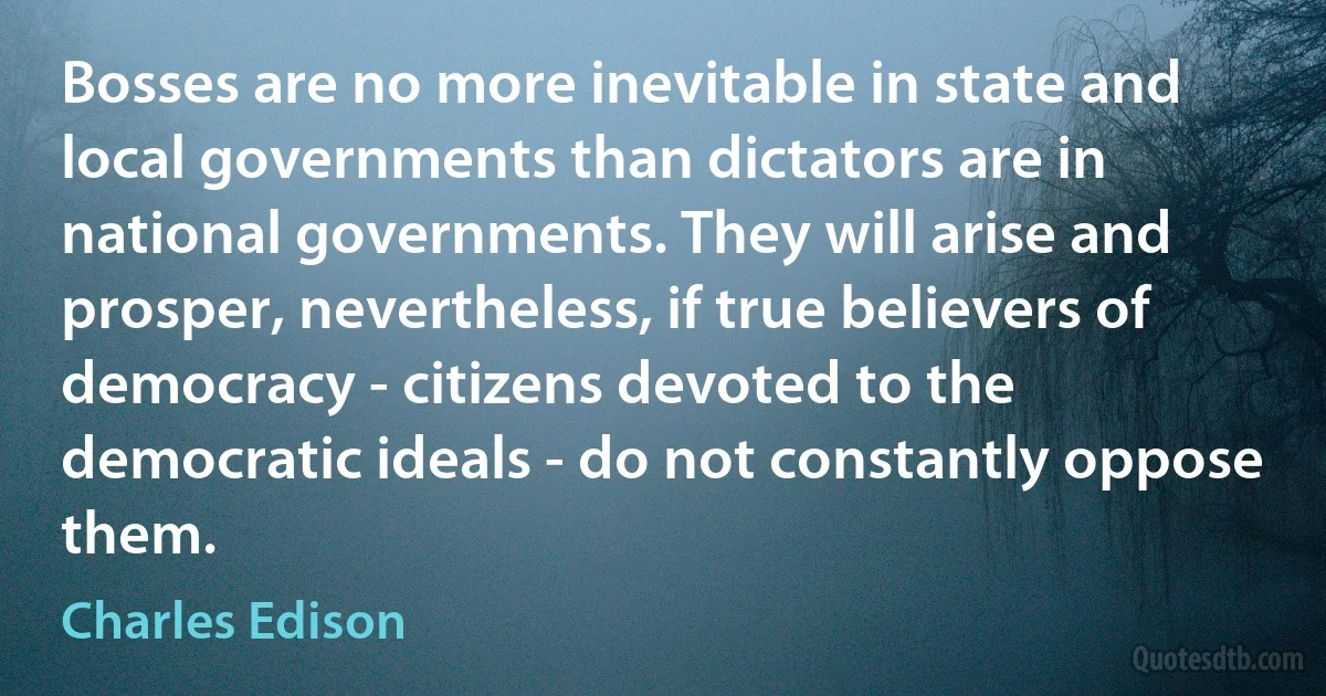 Bosses are no more inevitable in state and local governments than dictators are in national governments. They will arise and prosper, nevertheless, if true believers of democracy - citizens devoted to the democratic ideals - do not constantly oppose them. (Charles Edison)