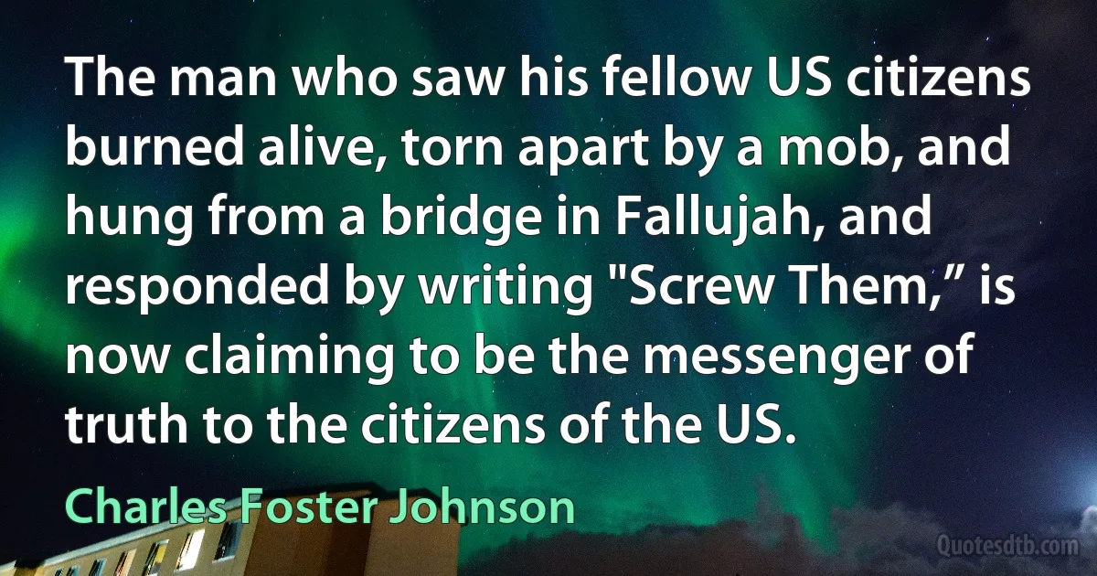 The man who saw his fellow US citizens burned alive, torn apart by a mob, and hung from a bridge in Fallujah, and responded by writing "Screw Them,” is now claiming to be the messenger of truth to the citizens of the US. (Charles Foster Johnson)