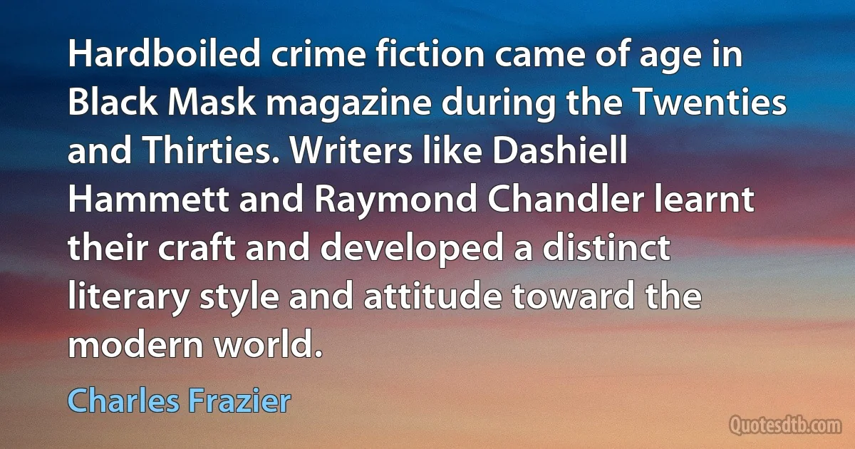 Hardboiled crime fiction came of age in Black Mask magazine during the Twenties and Thirties. Writers like Dashiell Hammett and Raymond Chandler learnt their craft and developed a distinct literary style and attitude toward the modern world. (Charles Frazier)