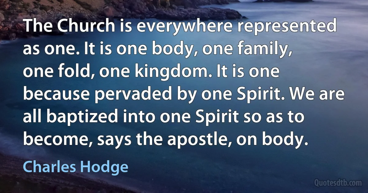 The Church is everywhere represented as one. It is one body, one family, one fold, one kingdom. It is one because pervaded by one Spirit. We are all baptized into one Spirit so as to become, says the apostle, on body. (Charles Hodge)