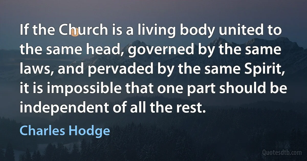 If the Church is a living body united to the same head, governed by the same laws, and pervaded by the same Spirit, it is impossible that one part should be independent of all the rest. (Charles Hodge)