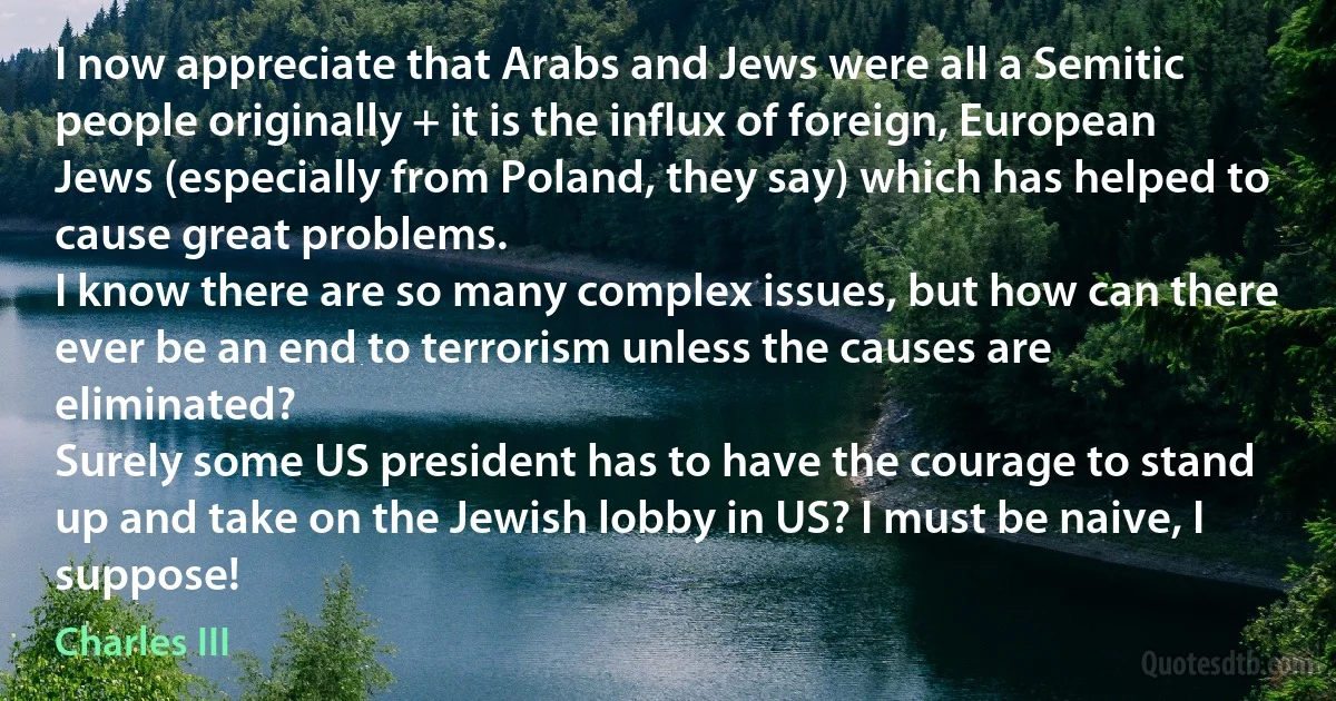 I now appreciate that Arabs and Jews were all a Semitic people originally + it is the influx of foreign, European Jews (especially from Poland, they say) which has helped to cause great problems.
I know there are so many complex issues, but how can there ever be an end to terrorism unless the causes are eliminated?
Surely some US president has to have the courage to stand up and take on the Jewish lobby in US? I must be naive, I suppose! (Charles III)