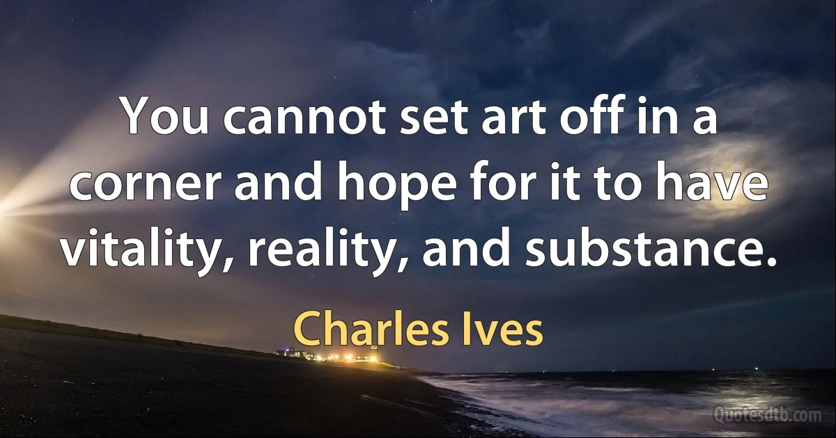 You cannot set art off in a corner and hope for it to have vitality, reality, and substance. (Charles Ives)