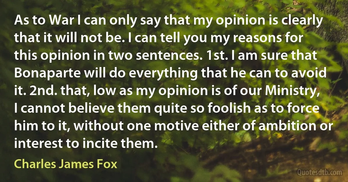 As to War I can only say that my opinion is clearly that it will not be. I can tell you my reasons for this opinion in two sentences. 1st. I am sure that Bonaparte will do everything that he can to avoid it. 2nd. that, low as my opinion is of our Ministry, I cannot believe them quite so foolish as to force him to it, without one motive either of ambition or interest to incite them. (Charles James Fox)
