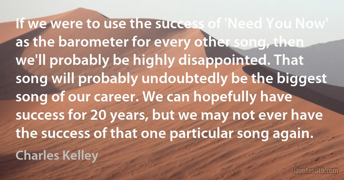 If we were to use the success of 'Need You Now' as the barometer for every other song, then we'll probably be highly disappointed. That song will probably undoubtedly be the biggest song of our career. We can hopefully have success for 20 years, but we may not ever have the success of that one particular song again. (Charles Kelley)