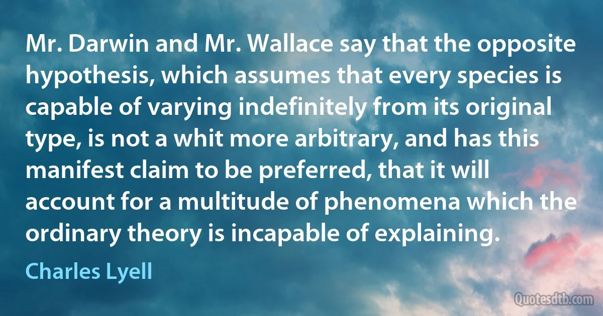 Mr. Darwin and Mr. Wallace say that the opposite hypothesis, which assumes that every species is capable of varying indefinitely from its original type, is not a whit more arbitrary, and has this manifest claim to be preferred, that it will account for a multitude of phenomena which the ordinary theory is incapable of explaining. (Charles Lyell)