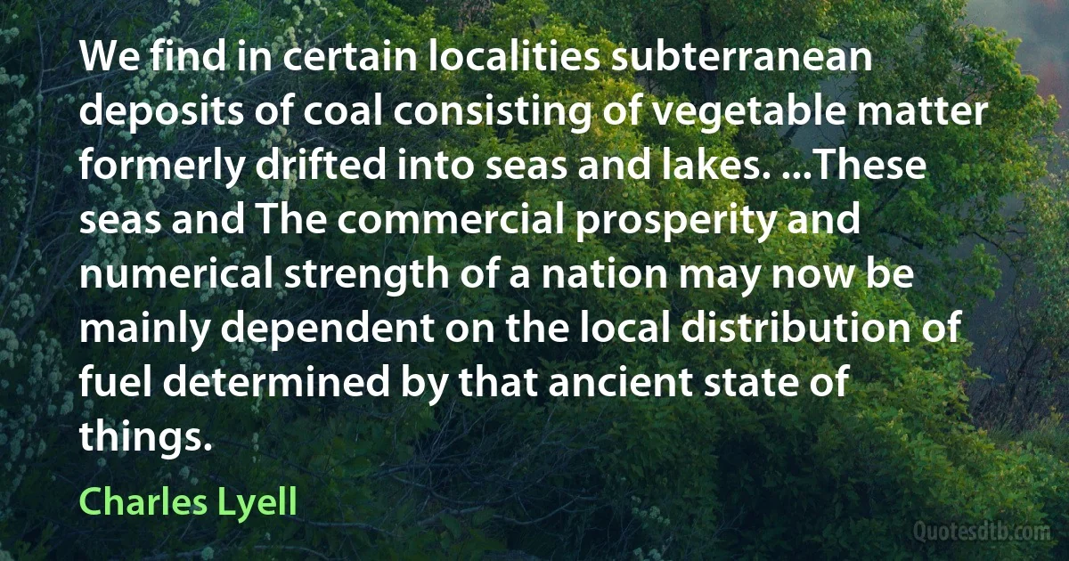 We find in certain localities subterranean deposits of coal consisting of vegetable matter formerly drifted into seas and lakes. ...These seas and The commercial prosperity and numerical strength of a nation may now be mainly dependent on the local distribution of fuel determined by that ancient state of things. (Charles Lyell)