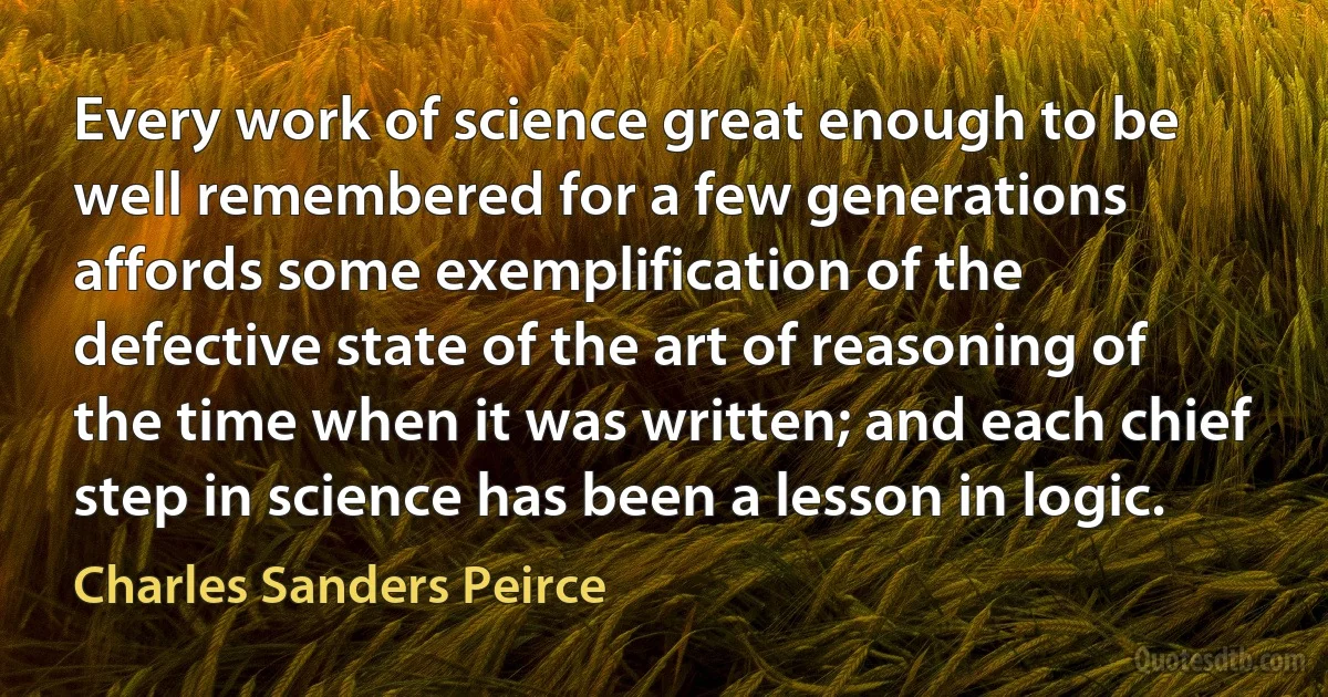 Every work of science great enough to be well remembered for a few generations affords some exemplification of the defective state of the art of reasoning of the time when it was written; and each chief step in science has been a lesson in logic. (Charles Sanders Peirce)