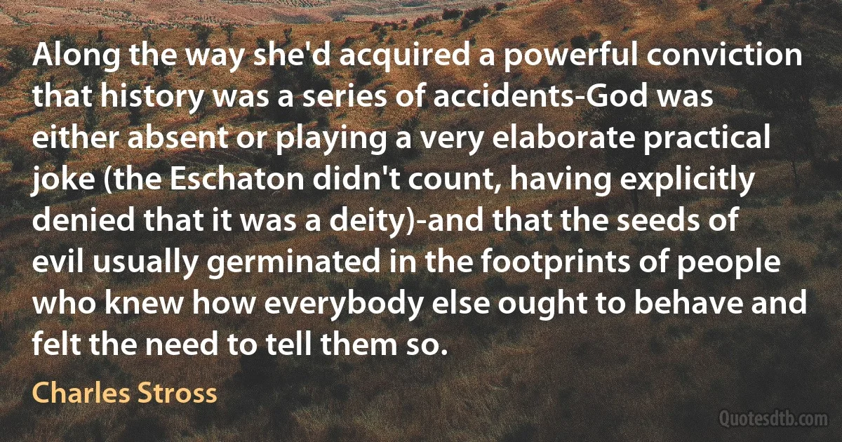 Along the way she'd acquired a powerful conviction that history was a series of accidents-God was either absent or playing a very elaborate practical joke (the Eschaton didn't count, having explicitly denied that it was a deity)-and that the seeds of evil usually germinated in the footprints of people who knew how everybody else ought to behave and felt the need to tell them so. (Charles Stross)