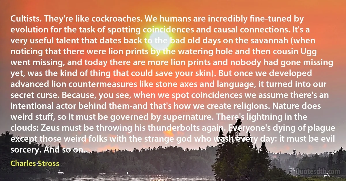 Cultists. They're like cockroaches. We humans are incredibly fine-tuned by evolution for the task of spotting coincidences and causal connections. It's a very useful talent that dates back to the bad old days on the savannah (when noticing that there were lion prints by the watering hole and then cousin Ugg went missing, and today there are more lion prints and nobody had gone missing yet, was the kind of thing that could save your skin). But once we developed advanced lion countermeasures like stone axes and language, it turned into our secret curse. Because, you see, when we spot coincidences we assume there's an intentional actor behind them-and that's how we create religions. Nature does weird stuff, so it must be governed by supernature. There's lightning in the clouds: Zeus must be throwing his thunderbolts again. Everyone's dying of plague except those weird folks with the strange god who wash every day: it must be evil sorcery. And so on. (Charles Stross)