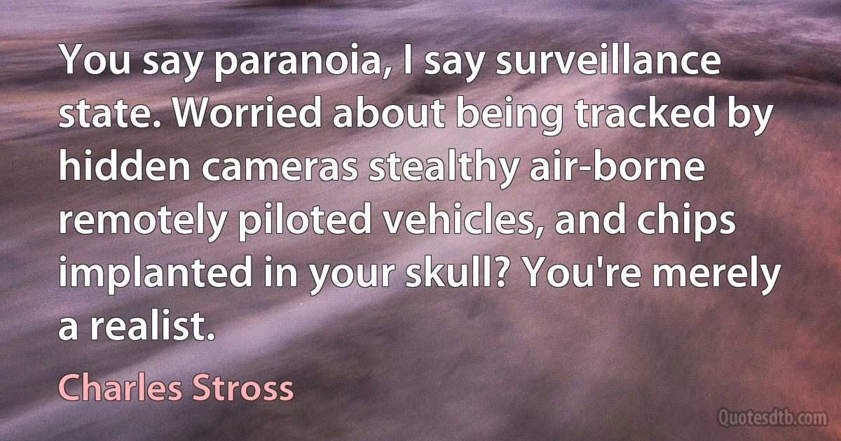 You say paranoia, I say surveillance state. Worried about being tracked by hidden cameras stealthy air-borne remotely piloted vehicles, and chips implanted in your skull? You're merely a realist. (Charles Stross)