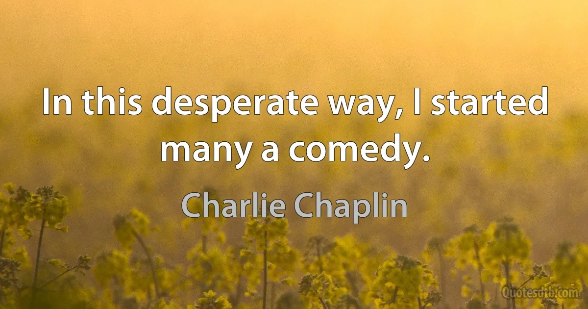 In this desperate way, I started many a comedy. (Charlie Chaplin)