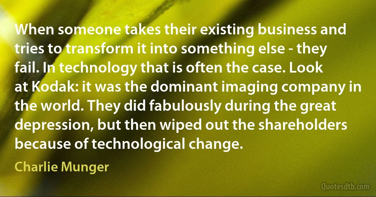 When someone takes their existing business and tries to transform it into something else - they fail. In technology that is often the case. Look at Kodak: it was the dominant imaging company in the world. They did fabulously during the great depression, but then wiped out the shareholders because of technological change. (Charlie Munger)