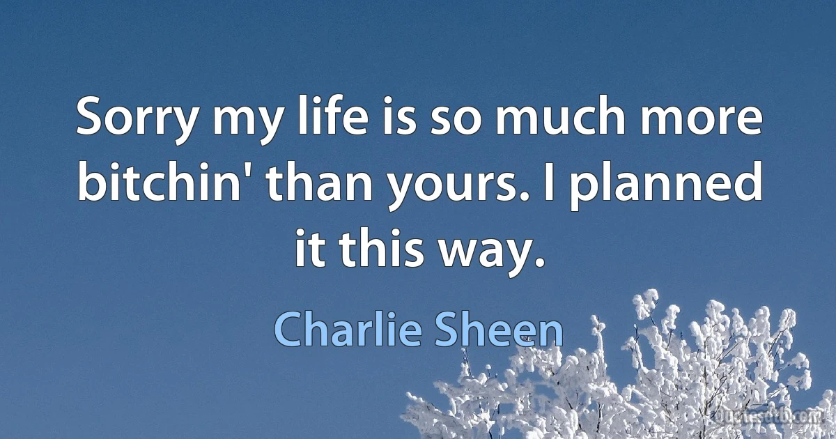 Sorry my life is so much more bitchin' than yours. I planned it this way. (Charlie Sheen)