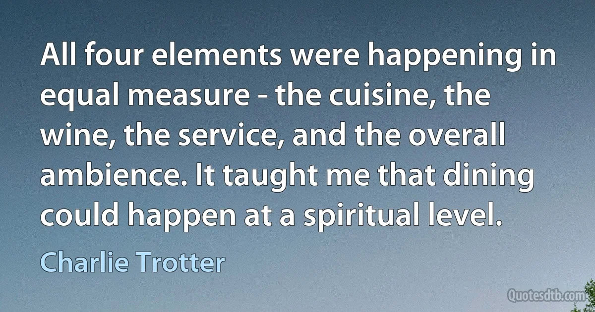 All four elements were happening in equal measure - the cuisine, the wine, the service, and the overall ambience. It taught me that dining could happen at a spiritual level. (Charlie Trotter)