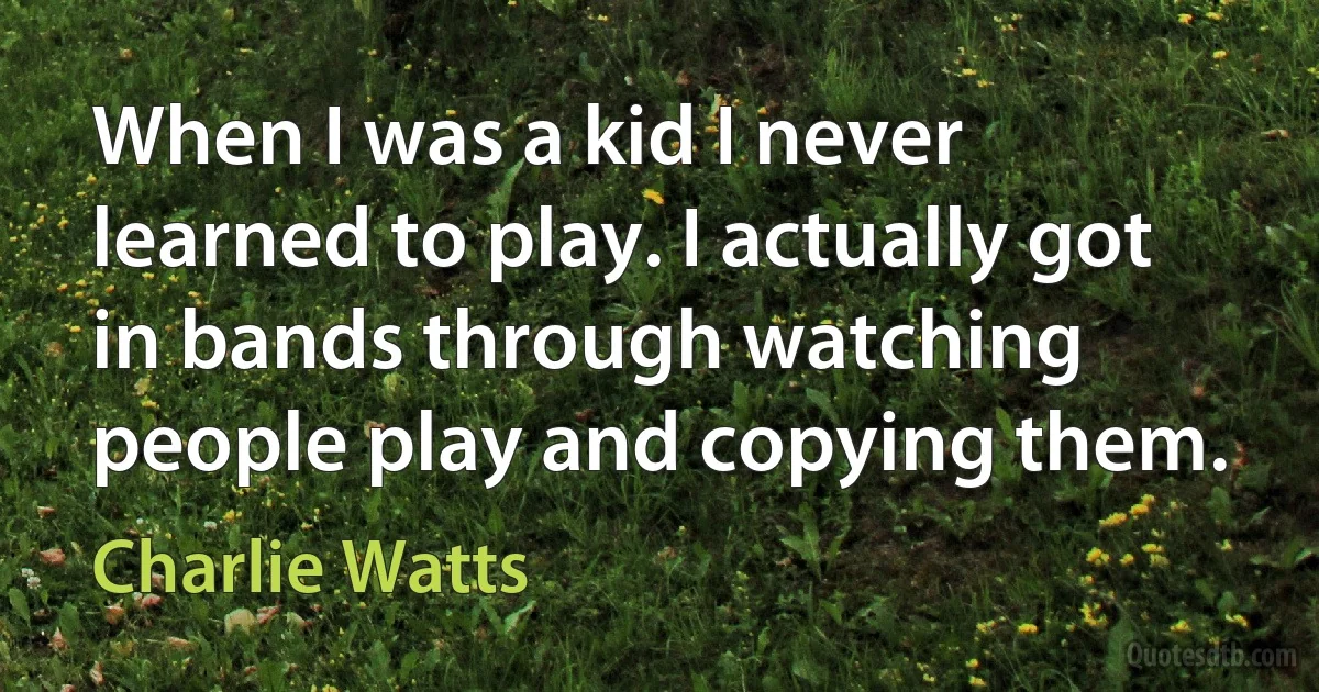 When I was a kid I never learned to play. I actually got in bands through watching people play and copying them. (Charlie Watts)