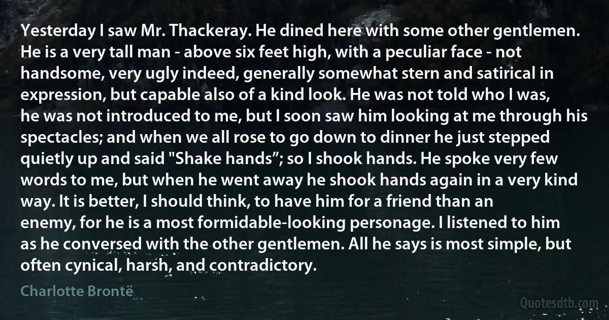 Yesterday I saw Mr. Thackeray. He dined here with some other gentlemen. He is a very tall man - above six feet high, with a peculiar face - not handsome, very ugly indeed, generally somewhat stern and satirical in expression, but capable also of a kind look. He was not told who I was, he was not introduced to me, but I soon saw him looking at me through his spectacles; and when we all rose to go down to dinner he just stepped quietly up and said "Shake hands”; so I shook hands. He spoke very few words to me, but when he went away he shook hands again in a very kind way. It is better, I should think, to have him for a friend than an enemy, for he is a most formidable-looking personage. I listened to him as he conversed with the other gentlemen. All he says is most simple, but often cynical, harsh, and contradictory. (Charlotte Brontë)