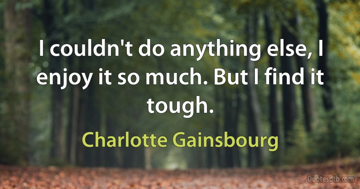 I couldn't do anything else, I enjoy it so much. But I find it tough. (Charlotte Gainsbourg)