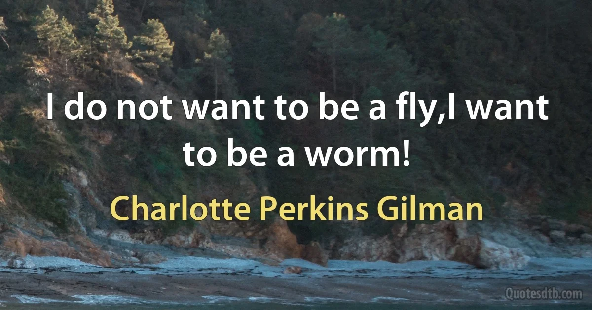 I do not want to be a fly,I want to be a worm! (Charlotte Perkins Gilman)